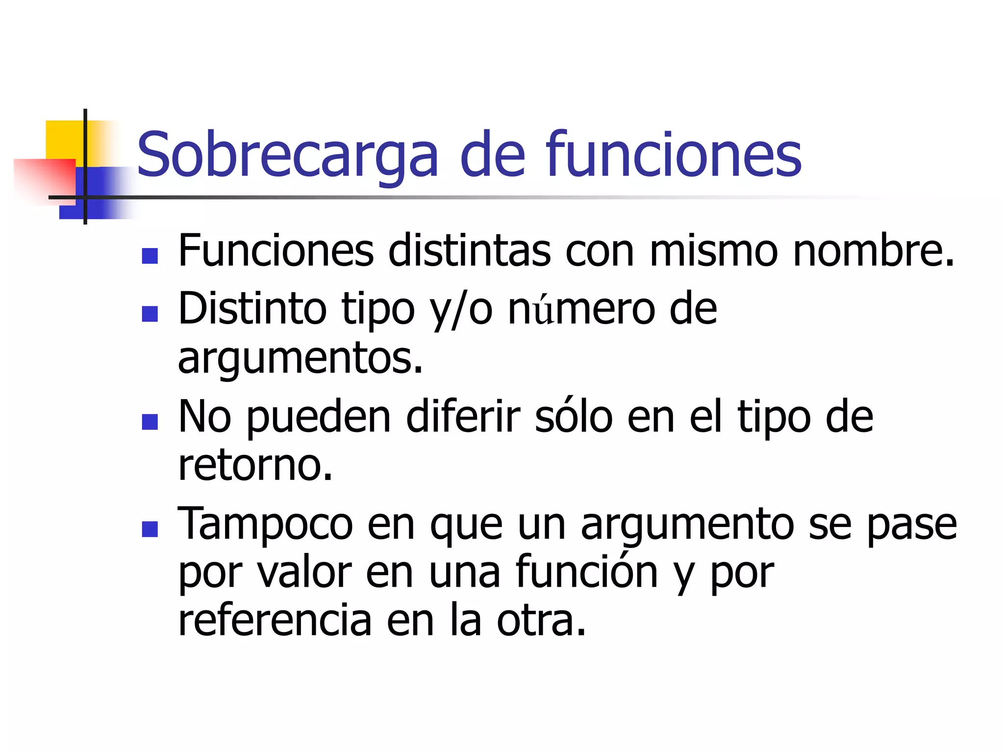 Sobrecarga de funciones
 Funciones distintas con mismo nombre.
 Distinto tipo y/o número de
argumentos.
 No pueden diferir sólo en el tipo de
retorno.
 Tampoco en que un argumento se pase
por valor en una función y por
referencia en la otra.
 