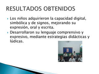 Los niños adquirieron la capacidad digital, 
simbólica y de signos, mejorando su 
expresión, oral y escrita. 
 Desarrollaron su lenguaje comprensivo y 
expresivo, mediante estrategias didácticas y 
lúdicas. 
 