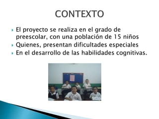  El proyecto se realiza en el grado de 
preescolar, con una población de 15 niños 
 Quienes, presentan dificultades especiales 
 En el desarrollo de las habilidades cognitivas. 
 