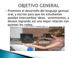  Promover el desarrollo del lenguaje gestual, 
oral, y escrito para que los estudiantes 
puedan intercambiar ideas, sentimientos, y 
deseos logrando así una mejor relación con 
quienes les rodea. 
 