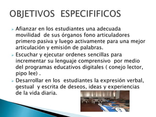  Afianzar en los estudiantes una adecuada 
movilidad de sus órganos fono articuladores 
primero pasiva y luego activamente para una mejor 
articulación y emisión de palabras. 
 Escuchar y ejecutar ordenes sencillas para 
incrementar su lenguaje comprensivo por medio 
del programas educativos digitales ( conejo lector, 
pipo lee) . 
 Desarrollar en los estudiantes la expresión verbal, 
gestual y escrita de deseos, ideas y experiencias 
de la vida diaria. 
 