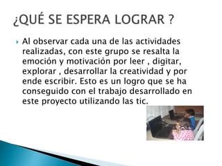  Al observar cada una de las actividades 
realizadas, con este grupo se resalta la 
emoción y motivación por leer , digitar, 
explorar , desarrollar la creatividad y por 
ende escribir. Esto es un logro que se ha 
conseguido con el trabajo desarrollado en 
este proyecto utilizando las tic. 
 