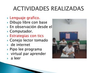  Lenguaje grafico. 
 Dibujo libre con base 
 En observación desde el 
 Computador. 
 Estrategias con tics 
 Conejo lector tomado 
 de internet 
 Pipo lee programa 
 virtual par aprender 
 a leer 
 