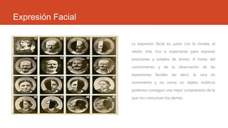 Expresión Facial
La expresión facial es, junto con la mirada, el
medio más rico e importante para expresar
emociones y estados de ánimo. A través del
conocimiento
expresiones

y

de

faciales

la
(es

observación
decir,

la

de

las

cara

en

movimiento y no como un objeto estático)
podemos conseguir una mejor comprensión de lo
que nos comunican los demás.

 