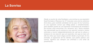 La Sonrisa

Desde un punto de vista fisiológico, una sonrisa es una expresión
facial formada al flexionar los 17 músculos cerca de los extremos
de la boca, pero también alrededor de los ojos. En los humanos,
es una expresión común que refleja placer o entretenimiento,
pero también puede ser una expresión involuntaria de ansiedad o
de muchas otras emociones (ira, sarcasmo, etc.). Varios estudios
han demostrado que la sonrisa es una reacción normal a ciertos
estímulos y ocurre independientemente de cuál sea la cultura, y
tampoco es una reacción que uno aprenda, sino que se nace con
ella: los niños que nacen ciegos sonríen desde un principio. En los
animales, la exposición de los dientes, que podría parecer una
sonrisa, significa casi siempre una amenaza o una señal de
presentación.

 