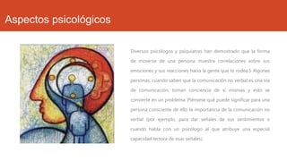 Aspectos psicológicos
Diversos psicólogos y psiquiatras han demostrado que la forma
de moverse de una persona muestra correlaciones sobre sus
emociones y sus reacciones hacia la gente que lo rodea.5 Algunas
personas, cuando saben que la comunicación no verbal es una vía

de comunicación, toman conciencia de sí mismas y esto se
convierte en un problema. Piénsese qué puede significar para una
persona consciente de ello la importancia de la comunicación no
verbal (por ejemplo, para dar señales de sus sentimientos o
cuando habla con un psicólogo al que atribuye una especial
capacidad lectora de esas señales).

 