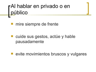 Al hablar en privado o en público mire siempre de frente  cuide sus gestos, actúe y hable pausadamente evite movimientos bruscos y vulgares 