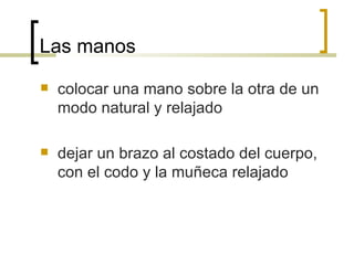 Las manos colocar una mano sobre la otra de un modo natural y relajado dejar un brazo al costado del cuerpo, con el codo y la muñeca relajado 