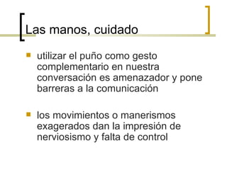 Las manos, cuidado utilizar el puño como gesto complementario en nuestra conversación es amenazador y pone barreras a la comunicación los movimientos o manerismos exagerados dan la impresión de nerviosismo y falta de control 