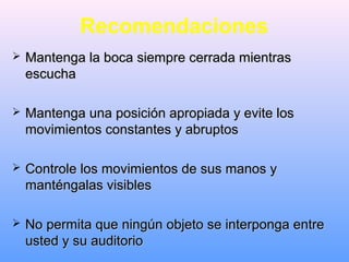 Recomendaciones
 Mantenga la boca siempre cerrada mientrasMantenga la boca siempre cerrada mientras
escuchaescucha
 Mantenga una posición apropiada y evite losMantenga una posición apropiada y evite los
movimientos constantes y abruptosmovimientos constantes y abruptos
 Controle los movimientos de sus manos yControle los movimientos de sus manos y
manténgalas visiblesmanténgalas visibles
 No permita que ningún objeto se interponga entreNo permita que ningún objeto se interponga entre
usted y su auditoriousted y su auditorio
 