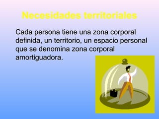 Necesidades territoriales
Cada persona tiene una zona corporalCada persona tiene una zona corporal
definida, un territorio, un espacio personaldefinida, un territorio, un espacio personal
que se denomina zona corporalque se denomina zona corporal
amortiguadora.amortiguadora.
 