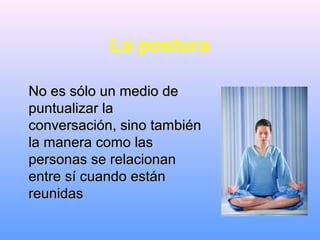 La postura
No es sólo un medio deNo es sólo un medio de
puntualizar lapuntualizar la
conversación, sino tambiénconversación, sino también
la manera como lasla manera como las
personas se relacionanpersonas se relacionan
entre sí cuando estánentre sí cuando están
reunidasreunidas
 