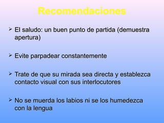 Recomendaciones
 El saludo: un buen punto de partida (demuestraEl saludo: un buen punto de partida (demuestra
apertura)apertura)
 Evite parpadear constantementeEvite parpadear constantemente
 Trate de que su mirada sea directa y establezcaTrate de que su mirada sea directa y establezca
contacto visual con sus interlocutorescontacto visual con sus interlocutores
 No se muerda los labios ni se los humedezcaNo se muerda los labios ni se los humedezca
con la lenguacon la lengua
 