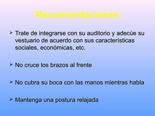 Recomendaciones
 Trate de integrarse con su auditorio yTrate de integrarse con su auditorio y adecúeadecúe susu
vestuario de acuerdo con sus característicasvestuario de acuerdo con sus características
sociales, económicas, etc.sociales, económicas, etc.
 No cruce los brazos al frenteNo cruce los brazos al frente
 No cubra su boca con las manos mientras hablaNo cubra su boca con las manos mientras habla
 Mantenga una postura relajadaMantenga una postura relajada
 