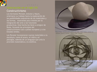 E U R O P A
Abstracción en el siglo XX
Constructivismo
Los hermanos Pevsner, Antoine y Naum,
orientaron su trabajo hacia la exploración de
las posibilidades expresivas de los materiales y
las formas, mostrando poco interés por la
integración del arte a las funciones
productivas. Este hecho los llevó a emigrar de
Rusia, llevando los principios del
constructivismo ruso a países europeos y a los
Estados Unidos.                                    Naum Gabo, Construcción: piedra con collar, 1933. Piedra, acetato de
                                                   celulosa, pizarra y bronce, Galería Tate, Londres.
Los Pevsner incorporaron nuevos materiales a la
escultura, como el acero, el vidrio y el
plexiglás, además de un lenguaje que unía la
precisión matemática y la estética.




                                                    Antoine Pevsner, Maqueta para un monumento simbolizando la
                                                    Liberación del Espíritu, 1952. Bronce, Galería Tate, Londres.
 