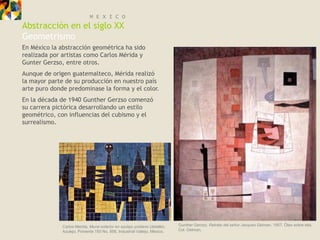 M E X I C O
Abstracción en el siglo XX
Geometrismo
En México la abstracción geométrica ha sido
realizada por artistas como Carlos Mérida y
Gunter Gerzso, entre otros.
Aunque de origen guatemalteco, Mérida realizó
la mayor parte de su producción en nuestro país
arte puro donde predominase la forma y el color.
En la década de 1940 Gunther Gerzso comenzó
su carrera pictórica desarrollando un estilo
geométrico, con influencias del cubismo y el
surrealismo.




              Carlos Merida, Mural exterior en azulejo poblano (detalle).   Gunther Gerzso, Retrato del señor Jacques Gelman, 1957. Óleo sobre tela,
              Azulejo. Poniente 150 No. 956, Industrial Vallejo, México.    Col. Gelman.
 