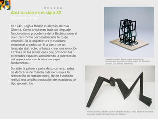 M E X I C O
Abstracción en el siglo XX
Geometrismo
En 1949, llegó a México el alemán Mathias
Göeritz. Como arquitecto traía un lenguaje
funcionalismo procedente de la Bauhaus pero al
cual transformó por considerarlo falto de
emoción. En la arquitectura y escultura
emocional creadas por él a partir de un
lenguaje abstracto, se busca crear una emoción
a través de las sensaciones que provocan los
diferentes espacios, adquiriendo la interacción
del espectador con la obra un papel                                   Helen Escobedo, Elegía negra maqueta de
                                                                      escultura en aluminio con laca negra, s/f. Aluminio
fundamental.                                                          pintado, Col. Femsa, Monterrey.

Durante la primera parte de su carrera, antes
de dedicarse de manera casi exclusiva a la
realización de instalaciones, Helen Escobedo
realizó una amplia producción de esculturas de
tipo geométrico.




                                                  Mathias Goeritz, Modelo para la serpiente del Eco, 1952. Madera recortada y
                                                  laqueada. Galería Enrique Guerrero, México.
 
