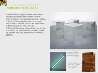 E S T A D O S    U N I D O S
Abstracción en el siglo XX
Minimalismo
El minimalismo surgió como un movimiento
opuesto al expresionismo orden racional.
preferencia por formas rectangulares y cúbicas
objetos tridimensionales. que carecen de
simbolismo, simetría, superficies repetidas e
indiferenciadas. Se habla más de
ordenamiento que de composición. Los artistas
prefirieron los materiales industriales usados
de manera neutral y alterándolos lo menos
posible.




                                                 Robert Morris, Sin título, 1965/71. Madera y espejo. Galería Tate, Londres.

                                                                                 Carl Andre, Secante,
                                                                                1977. Madera, Museo
                                                                                de Bellas Artes Nasau
                                                                                              County.




                                                                                 Dan Flavin, Diagonal de
                                                                                 mayo, 1963. Lámpara
                                                                                 fluorescente. Galería
                                                                                 Tate, Londres.
 