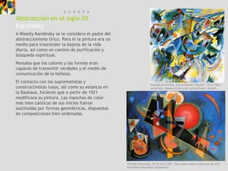 E U R O P A
Abstracción en el siglo XX
Kandinsky
A Wassily Kandinsky se le considera el padre del
abstraccionismo lírico. Para él la pintura era un
medio para trascender la bajeza de la vida
diaria, así como un camino de purificación y
búsqueda espiritual.
Pensaba que los colores y las formas eran
capaces de transmitir verdades y el medio de
comunicación de la belleza.
El contacto con los suprematistas y
                                                                     Wassily Kandinsky, Improvisación “Klamm”, 1914. Óleo
constructivistas rusos, así como su estancia en                      sobre tela, Galería Urbana de Lenbachhaus, Munich.
la Bauhaus, hicieron que a partir de 1921
modificara su pintura. Las manchas de color
más bien caóticas de sus inicios fueron
sustituidas por formas geométricas, dispuestas
en composiciones bien ordenadas.




                                                    Wassily Kandinsky, En el Azul,1925. Óleo sobre cartón Colección de arte
                                                    Nordrhein-Westfalen, Düsseldorf.
 