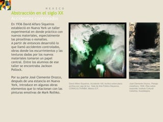 M E X I C O
Abstracción en el siglo XX
Accidentes controlados
En 1936 David Alfaro Siqueiros
estableció en Nueva York un taller
experimental en donde práctico con
nuevos materiales, especialmente
las piroxilinas o esmaltes.
A partir de entonces desarrolló lo
que llamó accidentes controlados,
obras donde los escurrimientos y las
texturas dadas por los nuevos
materiales tomaron un papel
central. Entre los alumnos de ese
taller se encontraba Jackson
Pollock.

Por su parte José Clemente Orozco,
después de una estancia en Nueva
                                       David Alfaro Siqueiros, Accidente I-69, Acrílico sobre placa   José Clemente Orozco, Paisaje
York, introduce en algunas obras       acrílica con caja de luz, Sala de Arte Público Siqueiros,      metafísico, 1948, Óleo sobre
elementos que lo relacionan con las    CONACULTA/INBA, México D.F.                                    masonite, Instituto Cultural
                                                                                                      Cabañas, Guadalajara.
pinturas emotivas de Mark Rothko.
 