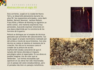 E S T A D O S    U N I D O S
Abstracción en el siglo XX
Expresionismo abstracto
Esta corriente, surgió en la ciudad de Nueva
York y se desarrolló plenamente durante los
años 50. Sus exponentes principales, como Mark
Rothko, Barnett Newman, Jackson Pollock,
Franz Kline y Willem de Kooning no siguieron un
estilo común, sino maneras expresivas muy
personales, buscando expresar emociones en
una época deprimida por la conciencia de los
horrores de la guerra.
                                                                                      Clyfford Still, Pintura, 1944. Óleo sobre
Pollock se distingue por el empleo de técnicas                                        lienzo, Colección Sidney y Harriet Janis,
gestuales que provienen del subconsciente. Sus                                        Museo de Arte Moderno, Nueva York.

obras siguen el propio movimiento realizado por
del artista a través de escurrimientos. Con esta
técnica se realza al máximo el momento de la
creación. Por ello se le reconoce como el
creador de la pintura de acción.
Clyfford Still estaba consciente de que el
tamaño del lienzo afectaba el impacto
psicológico sobre el espectador. En sus obras es
posible imaginar ríos de color que se
desbordan. Las formas escarpadas que
aparecen en sus obras han sido relacionadas
con el paisaje del oeste estadounidense, pero
él pensaba más bien en paisajes metafísicos.
                                                   Jackson Pollock, Número 1A, 1948. Óleo y esmalte sobre tela, Museo de Arte
                                                   Moderno, Nueva York .
 
