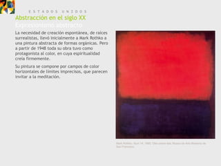 E S T A D O S     U N I D O S
Abstracción en el siglo XX
Expresionismo abstracto
La necesidad de creación espontánea, de raíces
surrealistas, llevó inicialmente a Mark Rothko a
una pintura abstracta de formas orgánicas. Pero
a partir de 1948 toda su obra tuvo como
protagonista al color, en cuya espiritualidad
creía firmemente.
Su pintura se compone por campos de color
horizontales de límites imprecisos, que parecen
invitar a la meditación.




                                                   Mark Rothko, Num 14, 1960. Óleo sobre tela, Museo de Arte Moderno de
                                                   San Francisco.
 
