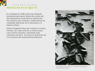 E S T A D O S    U N I D O S
Abstracción en el siglo XX
Expresionismo abstracto
En la década de 1940 la obra del fotógrafo
norteamericano Aaron Siskind dio un giro del
documentalismo social hacia la abstracción.
Fue entonces que comenzó a experimentar las
cualidades abstractas de la naturaleza y el
espacio urbano.
Siskind fotografía sitios que muestran la huella,
humana, los cuales aísla de su entorno para
crear formas inusuales, eliminando todo
contenido narrativo. Sus obras se relacionan así
con la pintura del expresionismo abstracto.




                                                    Aaron Siskind, Jerome, Arizona, 1949. Plata sobre gelatina.
                                                    Fundación Aaron Siskind.
 