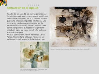 M E X I C O
Abstracción en el siglo XX
Ruptura
A partir de los años 50 las nuevas generaciones
de artistas mexicanos comenzaron a manifestar
su distancia y disgusto hacia la pintura realista
que hasta entonces imperaba en México. Esta
generación estaba más preocupada por la
exploración individual y formal, influenciados
por las vanguardias europeas de la primera
mitad del siglo, así como por el informalismo
abstracto europeo.
Artistas como Lilia Carrillo, Fernando García
Ponce, Vicente Rojo o Manuel Felguérez se
inclinaron por el lenguaje de la abstracción.




                                                                    Manuel Felguérez, óleo sobre tela, Col. Galería Juan Martín, México D.F.




               Lilia Carrillo, A mediodía, 1967. Óleo sobre tela,
               Colección Andrés Blaisten, México.
 