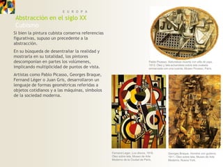 E U R O P A
Abstracción en el siglo XX
Cubismo
Si bien la pintura cubista conserva referencias
figurativas, supuso un precedente a la
abstracción.
En su búsqueda de desentrañar la realidad y
mostrarla en su totalidad, los pintores
descomponían en partes los volúmenes,                                         Pablo Picasso, Naturaleza muerta con silla de paja,
                                                                              1912. Óleo y tela acharolada sobre tela ovalada
implicando multiplicidad de puntos de vista.                                  enmarcada con una cuerda, Museo Picasso, París.

Artistas como Pablo Picasso, Georges Braque,
Fernand Léger o Juan Gris, desarrollaron un
lenguaje de formas geométricas referidas a
objetos cotidianos y a las máquinas, símbolos
de la sociedad moderna.




                                                  Fernand Leger, Los discos, 1918.           Georges Braque, Hombre con guitarra,
                                                  Óleo sobre tela, Museo de Arte             1911. Óleo sobre tela, Museo de Arte
                                                  Moderno de la Ciudad de París,             Moderno, Nueva York.
 
