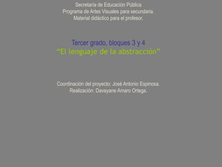 Secretaría de Educación Pública
  Programa de Artes Visuales para secundaria.
       Material didáctico para el profesor.



     Tercer grado, bloques 3 y 4
“El lenguaje de la abstracción”



Coordinación del proyecto: José Antonio Espinosa.
     Realización: Davayane Amaro Ortega.
 