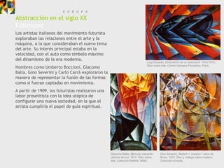 E U R O P A
Abstracción en el siglo XX
Futurismo
Los artistas italianos del movimiento futurista
exploraban las relaciones entre el arte y la
máquina, a la que consideraban el nuevo tema
del arte. Su interés principal estaba en la
velocidad, con el auto como símbolo máximo
del dinamismo de la era moderna.
                                                                               Luigi Russolo, Dinamismo de un automóvil, 1912/1913..
Hombres como Umberto Boccioni, Giacomo                                         Óleo sobre tela, Centro Georges Pompidou, Paris.

Balla, Gino Severini y Carlo Carrà exploraron la
manera de representar la fusión de las formas
como si fueran captadas en movimiento.
A partir de 1909, los futuristas realizaron una
labor proselitista con la idea utópica de
configurar una nueva sociedad, en la que el
artista cumpliría el papel de guía espiritual.




                                                   Giacomo Balla, Mercurio pasando       Gino Severini, Bailarin + océano = ramo de
                                                   delante del sol, 1914. Óleo sobre     flores, 1913. Óleo y collage sobre madera,
                                                   tela, Colección Mattioli, Milán.      Colección privada.
 