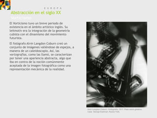E U R O P A
Abstracción en el siglo XX
Vorticismo
El Vorticismo tuvo un breve periodo de
existencia en el ámbito artístico inglés. Su
leitmotiv era la integración de la geometría
cubista con el dinamismo del movimiento
futurista.
El fotógrafo Alvin Langdon Coburn creó un
conjunto de imágenes valiéndose de espejos, a
manera de un caleidoscopio. Así, las
vortografías, como las llamó, se caracterizan
por tener una apariencia abstracta, algo que
iba en contra de la noción comúnmente
aceptada de la imagen fotográfica como una
representación mecánica de la realidad.




                                                Alvin Langdon Coburn, Vortografía, 1917. Plata sobre gelatina.
                                                Casa George Eastman, Nueva York.
 