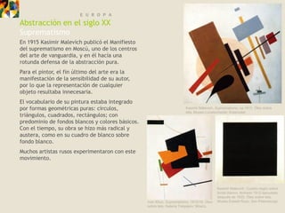 E U R O P A
Abstracción en el siglo XX
Suprematismo
En 1915 Kasimir Malevich publicó el Manifiesto
del suprematismo en Moscú, uno de los centros
del arte de vanguardia, y en él hacía una
rotunda defensa de la abstracción pura.
Para el pintor, el fin último del arte era la
manifestación de la sensibilidad de su autor,
por lo que la representación de cualquier
objeto resultaba innecesaria.
El vocabulario de su pintura estaba integrado
por formas geométricas puras: círculos,                                 Kasimir Malevich, Suprematismo, ca.1917. Óleo sobre
                                                                        tela, Museo Lunatscharski, Krasnodar.
triángulos, cuadrados, rectángulos; con
predominio de fondos blancos y colores básicos.
Con el tiempo, su obra se hizo más radical y
austera, como en su cuadro de blanco sobre
fondo blanco.
Muchos artistas rusos experimentaron con este
movimiento.




                                                                                            Kasimir Malevich, Cuadro negro sobre
                                                                                            fondo blanco, fechado 1913 ejecutado
                                                                                            después de 1920. Óleo sobre tela,
                                                  Ivan Kliun, Suprematismo, 1915/16. Óleo   Museo Estatal Ruso, San Petersburgo.
                                                  sobre tela, Galería Tretyakov, Moscú.
 