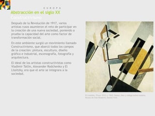 E U R O P A
Abstracción en el siglo XX
Constructivismo
Después de la Revolución de 1917, varios
artistas rusos asumieron el reto de participar en
la creación de una nueva sociedad, poniendo a
prueba la capacidad del arte como factor de
transformación social.
En este ambiente surgió un movimiento llamado
Constructivismo, que abarcó todos los campos
de la creación: pintura, escultura, diseño
gráfico e industrial, escenografía, fotografía y
arquitectura.
El ideal de los artistas constructivistas como
Vladimir Tatlin, Alexander Rodchenko y El
Lissitzky, era que el arte se integrara a la
sociedad.




                                                    El Lissitzky, Proun 19 D, c, 1922. Gesso, óleo y collage sobre madera,
                                                    Museo de Arte Moderno, Nueva York.
 