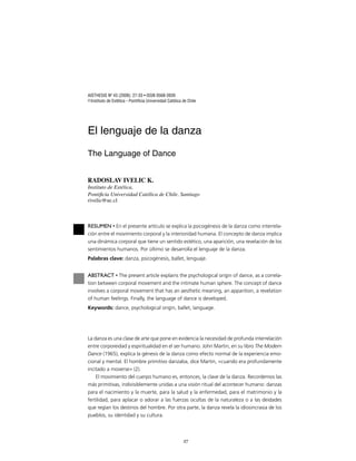 27
AISTHESIS Nº 43 (2008): 27-33 • ISSN 0568-3939
© Instituto de Estética - Pontiﬁcia Universidad Católica de Chile
El lenguaje de la danza
The Language of Dance
RADOSLAV IVELIC K.
Instituto de Estética,
Pontiﬁcia Universidad Católica de Chile. Santiago
rivelic@uc.cl
RESUMEN • En el presente artículo se explica la psicogénesis de la danza como interrela-
ción entre el movimiento corporal y la interioridad humana. El concepto de danza implica
una dinámica corporal que tiene un sentido estético, una aparición, una revelación de los
sentimientos humanos. Por último se desarrolla el lenguaje de la danza.
Palabras clave: danza, psicogénesis, ballet, lenguaje.
ABSTRACT • The present article explains the psychological origin of dance, as a correla-
tion between corporal movement and the intimate human sphere. The concept of dance
involves a corporal movement that has an aesthetic meaning, an apparition, a revelation
of human feelings. Finally, the language of dance is developed.
Keywords: dance, psychological origin, ballet, language.
La danza es una clase de arte que pone en evidencia la necesidad de profunda interrelación
entre corporeidad y espiritualidad en el ser humano. John Martin, en su libro The Modern
Dance (1965), explica la génesis de la danza como efecto normal de la experiencia emo-
cional y mental. El hombre primitivo danzaba, dice Martin, «cuando era profundamente
incitado a moverse» (2).
El movimiento del cuerpo humano es, entonces, la clave de la danza. Recordemos las
más primitivas, indivisiblemente unidas a una visión ritual del acontecer humano: danzas
para el nacimiento y la muerte, para la salud y la enfermedad, para el matrimonio y la
fertilidad, para aplacar o adorar a las fuerzas ocultas de la naturaleza o a las deidades
que regían los destinos del hombre. Por otra parte, la danza revela la idiosincrasia de los
pueblos, su identidad y su cultura.
 