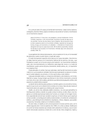 28
En su artículo sobre «El cuerpo y el sentido del movimiento», Gaby Concha, bailarina,
coreógrafa y docente chilena, explica la tendencia natural del ser humano a manifestarse
con el movimiento corporal:
gestos de abrirse e ir hacia otro o de protegerse y cerrarse tímidamente. Sonrisa
conﬁada y expansiva o ceño reconcentrado, buscando el sentido de algo que se
me escondía. Caminar de prisa directo hacia el objetivo, feliz de lanzarme hacia
la meta o pasearme serena con los sentidos conﬁados, captando los mensajes de
la brisa, el agua y el movimiento a mi alrededor. [...] Extenderme al máximo de la
elongación de lo que era capaz hacia lo alto. Allí me detenía sorprendida, tratando
de dilucidar lo que buscaba en el movimiento. Intentaba algo como alcanzar las
estrellas (1996: 10).
La psicogénesis de la danza está presente, como se aprecia en la cita, en la necesidad
de exteriorizar nuestro mundo interior a través del cuerpo.
El medio de expresión especíﬁco de la danza es el «paso danzable». Este término
no debe hacernos pensar en el movimiento habitual de las piernas y los pies, cuya
ﬁnalidad es cumplir con la función práctica de traslación. Los movimientos cotidianos
valen sólo instrumentalmente; es indiferente cada etapa del mismo o su modo de
manifestarse: puedo caminar de prisa, lentamente, dando saltitos, etc., lo importante
es el objetivo ﬁnal.
El paso danzable, en cambio, hace que cada etapa, cada fase del movimiento se vuelva
«valor en sí»; ya no puede ser cambiado. Sentimos que la percepción se valora en sí misma;
que el cuerpo adquiere una armonía, un ritmo que lo eleva a valor estético.
Cada paso danzable implica un compromiso del bailarín y de la bailarina, con la tota-
lidad de su cuerpo. Aunque tengan que efectuar el más mínimo movimiento, ya sea de
una mano, de un pie o de la cabeza, percibimos que detrás de ese pequeño cambio, está
presente la unidad kinético-corporal.
La relación de los distintos pasos produce un sentido superior a la suma de los mismos,
igual a lo que ocurre con la relación de los sonidos en la música. Nace de esta manera el
movimiento pleno de sugerencias simbólicas del cuerpo humano.
Giselle, uno de los más celebrados ballets románticos, nos sirve para ejempliﬁcar la
transﬁguración estética a donde nos puede conducir la danza, es decir, llevar a las imá-
genes a un sentido espiritual que revela al ser humano, sin romper con la imagen misma.
Es la capacidad del arte de hacer sensible lo espiritual, al mismo tiempo que lo espiritual
se hace sensible. La transﬁguración estética recibe también, el nombre de «simbolización
estética», para distinguirla de simbolismos arquetípicos, míticos, religiosos, que pueden
incorporarse, formando unidad con el simbolismo estético.
De este modo, en Giselle se unen armoniosamente lo humano (primer acto), con lo
celeste (segundo acto). Como lo explicita Lifar (1965), en su libro La danza, Giselle pone
en acción las fuerzas opuestas que siempre están presentes en la danza, y que el autor
recién mencionado caracteriza a través de la unión de dos mitos antagónicos: Apolo y
AISTHESIS Nº 43 (2008): 27-33
 