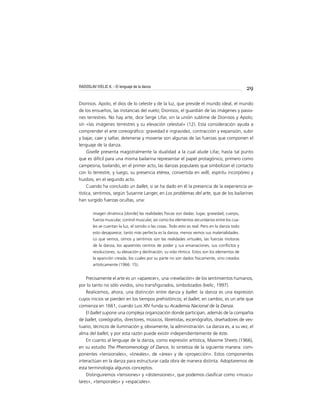 29
Dionisos. Apolo, el dios de lo celeste y de la luz, que preside el mundo ideal, el mundo
de los ensueños, las instancias del vuelo; Dionisos, el guardián de las imágenes y pasio-
nes terrestres. No hay arte, dice Serge Lifar, sin la unión sublime de Dionisos y Apolo;
sin «las imágenes terrestres y su elevación celestial» (12). Esta consideración ayuda a
comprender el arte coreográﬁco: gravedad e ingravidez, contracción y expansión, subir
y bajar, caer y saltar, detenerse y moverse son algunas de las fuerzas que componen el
lenguaje de la danza.
Giselle presenta magistralmente la dualidad a la cual alude Lifar, hasta tal punto
que es difícil para una misma bailarina representar el papel protagónico, primero como
campesina, bailando, en el primer acto, las danzas populares que simbolizan el contacto
con lo terrestre, y luego, su presencia etérea, convertida en willi, espíritu incorpóreo y
huidizo, en el segundo acto.
Cuando ha concluido un ballet, si se ha dado en él la presencia de la experiencia ar-
tística, sentimos, según Susanne Langer, en Los problemas del arte, que de los bailarines
han surgido fuerzas ocultas, una:
imagen dinámica [donde] las realidades físicas son dadas: lugar, gravedad, cuerpo,
fuerza muscular, control muscular, así como los elementos secundarios entre los cua-
les se cuentan la luz, el sonido o las cosas. Todo esto es real. Pero en la danza todo
esto desaparece; tanto más perfecta es la danza, menos vemos sus materialidades.
Lo que vemos, oímos y sentimos son las realidades virtuales, las fuerzas motoras
de la danza, los aparentes centros de poder y sus emanaciones, sus conﬂictos y
resoluciones, su elevación y declinación, su vida rítmica. Estos son los elementos de
la aparición creada, los cuales por su parte no son dados físicamente, sino creados
artísticamente (1966: 15).
Precisamente el arte es un «aparecer», una «revelación» de los sentimientos humanos,
por lo tanto no sólo vividos, sino transﬁgurados, simbolizados (Ivelic, 1997).
Realicemos, ahora, una distinción entre danza y ballet: la danza es una expresión
cuyos inicios se pierden en los tiempos prehistóricos; el ballet, en cambio, es un arte que
comienza en 1661, cuando Luis XIV funda su Academia Nacional de la Danza.
El ballet supone una compleja organización donde participan, además de la compañía
de ballet, coreógrafos, directores, músicos, libretistas, escenógrafos, diseñadores de ves-
tuario, técnicos de iluminación y, obviamente, la administración. La danza es, a su vez, el
alma del ballet, y por esta razón puede existir independientemente de éste.
En cuanto al lenguaje de la danza, como expresión artística, Maxime Sheets (1966),
en su estudio The Phenomenology of Dance, lo sintetiza de la siguiente manera: com-
ponentes «tensionales», «lineales», de «área» y de «proyección». Estos componentes
interactúan en la danza para estructurar cada obra de manera distinta. Adoptaremos de
esta terminología algunos conceptos.
Distinguiremos «tensiones» y «distensiones», que podemos clasiﬁcar como «muscu-
lares», «temporales» y «espaciales».
RADOSLAV IVELIC K. - El lenguaje de la danza
 