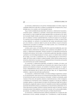 30
Las tensiones y distensiones se encuentran interrelacionadas en la danza, según las
cualidades estéticas de cada obra y conllevan la posibilidad de contraposiciones, de po-
laridades que, en su sucesión, van constituyendo la danza.
Hay un sistema establecido para desarrollar «tensiones» y «distensiones musculares»,
a través de «giros», «arabescos» y «actitudes». Entre los giros mencionemos la «pirueta»,
que consiste en un giro completo del cuerpo realizado sobre una sola pierna; otro «giro»
es el conocido fouetté, donde una pierna sirve de soporte, mientras la otra impulsa el
giro. El «arabesco» consiste, fundamentalmente, en aﬁrmar el cuerpo con una sola pier-
na, mientras la otra se extiende hacia atrás, acompañada de un brazo, en tanto el otro
va hacia adelante. La «actitud» es una detención del cuerpo, que permanece inmóvil
por unos instantes. Lo esencial, desde el punto de vista artístico, es que las tensiones
y distensiones musculares no constituyen una simple sucesión, sino un entramado que
produce el sentido mismo de la danza.
La danza, poco a poco, se ha ido liberando de las sujeciones establecidas, para crear
nuevas tensiones y distensiones musculares, como acotaremos más adelante. Las «ten-
siones» y «distensiones temporales» (tempo) consisten en la velocidad y/o lentitud de
la dinámica de la danza. De tal modo, un movimiento puede estar ejecutado, tomando
a préstamo una terminología basada en la música, que en un extremo tiene la lentitud
de un largo, y en el otro, un prestissimo. Así, una ronda puede girar en forma lenta o
rápida. Del mismo modo un bailarín o bailarina pueden utilizar distintos tempos para las
tensiones y distensiones musculares o en sus desplazamientos en el escenario, de acuerdo
a los sentimientos que se están simbolizando.
Las «tensiones» y «distensiones espaciales» se dividen en «lineales», de «área» y de
«volumétricas». Permiten comprender que el dinamismo de la danza incluye no sólo la
presencia del simbolismo temporal, sino también el simbolismo espacial; un «espacio
virtual» indisolublemente unido al «dinamismo temporal» de la danza; por lo tanto, su
existencia está presente sólo al interior mismo de ésta. Nace, así, un «espacio-tiempo
simbólico», capaz de crear profundas signiﬁcaciones.
Las «tensiones» y «distensiones lineales», de manera análoga a la geometría, se basan
en una sola dimensión; tienen que ver con el tipo de línea que parece trazar, virtualmente,
el movimiento del cuerpo humano al avanzar o retroceder: un bailarín, por ejemplo, puede
moverse en línea recta, de izquierda a derecha a través del escenario, o bien en diagonal,
o movilizarse con movimientos curvos, ondulatorios, angulares, en zig-zag, etc. Debemos
considerar, además, no sólo los pasos en el suelo, sino las líneas que surgen de los saltos o
de la elevación y bajada del cuerpo en vertical. Es imposible enumerar todas las posibilidades
que brotan de la dinámica lineal y su combinación con otras tensiones y distensiones. En un
mismo ejecutante se pueden combinar la tensión lineal del cuerpo en retroceso, mientras
los brazos se estiran hacia adelante, en una tensión muscular, con lo cual se puede entablar,
por ejemplo, una dialéctica entre el hecho de partir y el deseo de permanecer.
Las «tensiones» y «distensiones de área» podemos compararlas con un espacio de «dos
dimensiones» (círculo, cuadrado, rectángulo, etc.). Consideremos, a modo de ejemplo,
AISTHESIS Nº 43 (2008): 27-33
 
