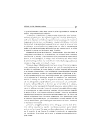 31
un grupo de bailarines, cuyos cuerpos forman un círculo cuyo diámetro se amplía o se
estrecha, comprimiéndose o expandiéndose.
Las «tensiones» y «distensiones volumétricas» están representadas con la tercera di-
mensión (cubo, cilindro, cono, etc). En primer lugar, el cuerpo humano es «tridimensional»,
por lo tanto, al asociarse con las tensiones y distensiones musculares, puede encogerse o
alargarse, girar sobre sí mismo creando espacios virtuales, indisociables del movimiento
(tiempo virtual). Un grupo de bailarines puede formar una especie de cono, a partir de
un movimiento conjunto que los acerca, para terminar con todos los brazos alzados y
unidos, con lo cual tiempo y espacio se interrelacionan para sugerir un triunfo, un anhelo
de elevación o cualquier otro sentimiento, según el contexto.
Para ejempliﬁcar algunas de las tensiones y distensiones de la danza, recordemos la
coreografía de Mikail Fokine, para la Danza del cisne, con música de Camille Saint-Saëns
(del Carnaval de los animales). La obra recién mencionada, de alrededor de tres minutos de
duración, es capaz de simbolizar, en ese breve lapso, el sentimiento de la efímera belleza
de lo terreno. El argumento es muy simple: Un cisne moribundo, tras algunas dolorosas
evoluciones, pliega sus alas contra el suelo y muere.
Fokine quiso depurar el ballet, conceder importancia esencial al movimiento corporal,
es decir, a la danza misma, sobre la base de que su valor está en la interpretación y no en la
gimnástica. La frágil belleza del cisne se objetiva en la esbelta ﬁgura de la bailarina —sola
en un escenario sin escenografía— y en el uso del vestido tradicional del ballet clásico para
destacar los movimientos rotatorios; la coreografía enfatiza el pas de bourrée, es decir,
en la punta de los pies y con pasos diminutos y uniformes que sugieren deslizamiento,
casi sin desplazarse de un mismo lugar. Tenemos aquí una bailarina que, prácticamente,
danza en un mismo punto, con lo cual desaparecen las tensiones y distensiones lineales
y de área. Sólo queda el cuerpo de la bailarina, como único espacio, sutil, casi intangible.
En cuanto a la temporalidad, hay un dinamismo que tiene la lentitud de un «adagio»,
con lo cual se acentúa la percepción de fragilidad, de cuerpo ya casi convertido en puro
espíritu. La bailarina, mientras gira lentamente, mueve sus brazos, agitándolos como alas,
en lo que constituye un nuevo movimiento creado por Fokine, porque no se trata sólo
de la imitación de un cisne, sino de un movimiento ondulado e implorante, acompañado
por inclinaciones (distensiones) y extensiones (tensiones) de los brazos y del tronco, que
enfatizan la lucha entre la vida y la muerte, hasta terminar con la distensión del cuerpo
de la bailarina plegado sobre el piso. ¿Ha muerto? No es un cuerpo exánime, sino una
«actitud» llena de belleza, que más bien sugiere la trascendencia del espíritu, simbolizada
en el cese de la temporalidad.
Las tensiones coreográﬁcas analizadas forman el lenguaje «primario» de la danza.
Junto a éste se encuentran sus aspectos «secundarios», que deben guardar relación
armónica con las primeras. El lenguaje secundario está constituido, fundamentalmente,
por «la narración» de una «historia», la «música», la «vestimenta», la «escenografía»
y la «iluminación». A partir de la relación entre los lenguajes primarios y secundarios,
surge el ballet.
RADOSLAV IVELIC K. - El lenguaje de la danza
 