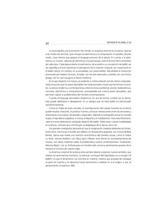 32
La escenografía y la iluminación han tenido un progreso enorme en la danza, gracias
a las modernas técnicas, que incluyen la electrónica y la computación. Es posible, de este
modo, crear efectos que apoyan el lenguaje primario de la danza. En cuanto a la vesti-
menta, su función, además de identiﬁcar a los personajes, está al servicio de la atmósfera
de cada obra. Cada época diseña la vestimenta, de acuerdo a su concepción de ballet; así
las zapatillas y el tutú favorecían la percepción de la rotación corporal, tan importante en
el ballet clásico; en cambio, en la actualidad, son prescindibles. Recuérdese la revolución
provocada por Isadora Duncan, al bailar con los pies desnudos y vestida con una túnica
griega, con lo cual inaugura la danza moderna.
En lo que respecta a la música, es evidente su íntima relación con los ritmos corporales,
hasta tal punto que los pasos danzables han evolucionado a la par que las formas musica-
les. La danza moderna y contemporánea utiliza la música politonal, atonal, dodecafónica,
concreta, electrónica y computacional, acompañada por nuevos pasos danzables, que
permiten captar la problemática del hombre contemporáneo.
Cuando el lenguaje secundario predomina, en vez de formar unidad con la danza,
ésta puede debilitarse o desaparecer. Es un peligro que no todo ballet ha solucionado
satisfactoriamente.
Como en todas las artes actuales, la transﬁguración del cuerpo humano en la danza
puede resultar chocante, al producir fuertes y bruscas interacciones entre las tensiones y
distensiones musculares, temporales y espaciales. Además la coreografía actual ha incluido
el jazz, el tap-dance (zapateo), e incluso el deporte y el malabarismo. Para este fenómeno,
cabe la misma observación señalada respecto del ballet. Todas estas nuevas modalidades
se justiﬁcan, siempre que contribuyan al despliegue de la danza como tal.
Los grandes coreógrafos demuestran que la imaginación creadora desborda los límites.
Entre otros, menciones a Aurelio von Milloss, en Sonata de la angustia, con música de Bela
Bartok, danza que revela una vivencia característica del hombre actual, como lo indica
su título. Jerome Robbins, con Opus Jazz y Moves, esta última sin acompañamiento de
música, son obras maestras sobre la problemática juvenil contemporánea. Finalmente,
Maurice Béjart, con su Sinfonía para un hombre solo, encarna sentimientos propios de la
existencia humana de nuestro siglo.
La dinámica corporal de la danza está siempre abierta a plasmar nuevos sentidos, que
revelan los sentimientos humanos. Lo esencial, concluye Fidel Sepúlveda, en su ensayo «El
ballet», es que el dinamismo «se concreta en materia, materia que acosada de nostalgia
se pone en marcha y no descansa hasta reencontrar y reeditar en sí el origen, o sea, el
pensamiento, el espíritu» (80).
AISTHESIS Nº 43 (2008): 27-33
 
