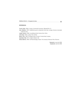 33
REFERENCIAS
Concha, Gaby. (1996). El cuerpo y el sentido del movimiento. Mensaje 499: 9-15.
Ivelic, Radoslav. (1997). Fundamentos para la comprensión de las artes. Santiago: Ediciones Universidad
Católica de Chile.
Langer, Susanne. (1966). Los problemas del arte. Buenos Aires: Inﬁnito.
Lifar, Serge. (1965). La danse. París: Gonther.
Martin, John. (1965). The Modern Dance. Princeton: Princeton Book Company.
Sepúlveda, Fidel. (1971). El ballet. Aisthesis 6: 80.
Sheets, Maxime. (1966). The Phenomenology of Dance. The University of Wisconsin Press: Wisconsin.
Recepción: marzo de 2008
Aceptación: abril de 2008
RADOSLAV IVELIC K. - El lenguaje de la danza
 