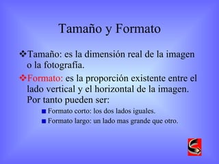 Tamaño y Formato Tamaño: es la dimensión real de la imagen o la fotografía.  Formato:  es la proporción existente entre el lado vertical y el horizontal de la imagen. Por tanto pueden ser: Formato corto: los dos lados iguales. Formato largo: un lado mas grande que otro. 