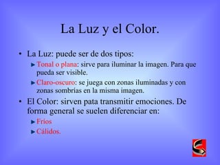 La Luz y el Color. La Luz: puede ser de dos tipos: Tonal o plana : sirve para iluminar la imagen. Para que pueda ser visible. Claro-oscuro : se juega con zonas iluminadas y con zonas sombrías en la misma imagen. El Color: sirven pata transmitir emociones. De forma general se suelen diferenciar en: Fríos Cálidos. 