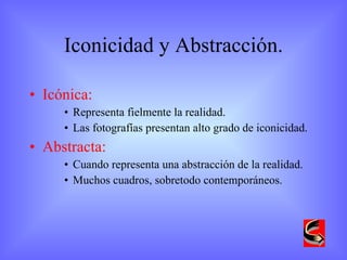 Iconicidad y Abstracción. Icónica:  Representa fielmente la realidad. Las fotografías presentan alto grado de iconicidad. Abstracta:  Cuando representa una abstracción de la realidad. Muchos cuadros, sobretodo contemporáneos. 