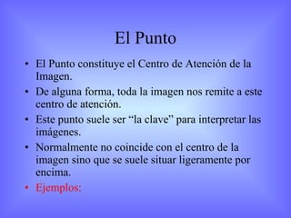 El Punto El Punto constituye el Centro de Atención de la Imagen. De alguna forma, toda la imagen nos remite a este centro de atención. Este punto suele ser “la clave” para interpretar las imágenes. Normalmente no coincide con el centro de la imagen sino que se suele situar ligeramente por encima. Ejemplos:  