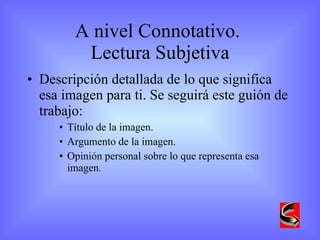 A nivel Connotativo.  Lectura Subjetiva Descripción detallada de lo que significa esa imagen para ti. Se seguirá este guión de trabajo: Título de la imagen. Argumento de la imagen. Opinión personal sobre lo que representa esa imagen. 