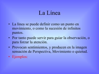 La Línea La línea se puede definir como un punto en movimiento, o como la sucesión de infinitos puntos. Por tanto puede servir para guiar la observación, o para forzar la atención. Provocan sentimientos, y producen en la imagen sensación de Perspectiva, Movimiento o quietud. Ejemplos: 
