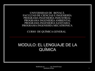 UNIVERSIDAD DE  BOYACÁ  FACULTAD DE CIENCIAS E INGENIERÍA  PROGRAMA INGENIERÍA INDUSTRIAL   PROGRAMA INGENIERÍA AMBIENTAL  PROGRAMA INGENIERÍA SANITARIA  PROGRAMA INGENIERÍA MECATRONICA  CURSO  DE QUÍMICA GENERAL   MODULO: EL LENGUAJE DE LA QUÍMICA Modificada por ...............Ing. Daniel Enrique Zambrano Arroyo 