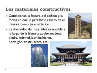 Los materiales constructivos
   Condicionan la factura del edificio y la
    forma en que lo percibimos, tanto en el
    interior como en el exterior.
   La diversidad de materiales es notable a
    lo largo de la historia: adobe, madera,
    piedra, mármol, ladrillo, hierro,
    hormigón, cristal, acero, etc..
 