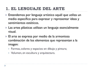 1. EL LENGUAJE DEL ARTE
   Entendemos por lenguaje artístico aquél que utiliza un
    medio específico para expresar y representar ideas y
    sentimientos estéticos.
   Las artes plásticas utilizan un lenguaje esencialmente
    visual.
   El arte se expresa por medio de la armoniosa
    combinación de los elementos que representan a la
    imagen:
       Formas, colores y espacios: en dibujo y pintura;
       Volumen, en escultura y arquitectura.
 